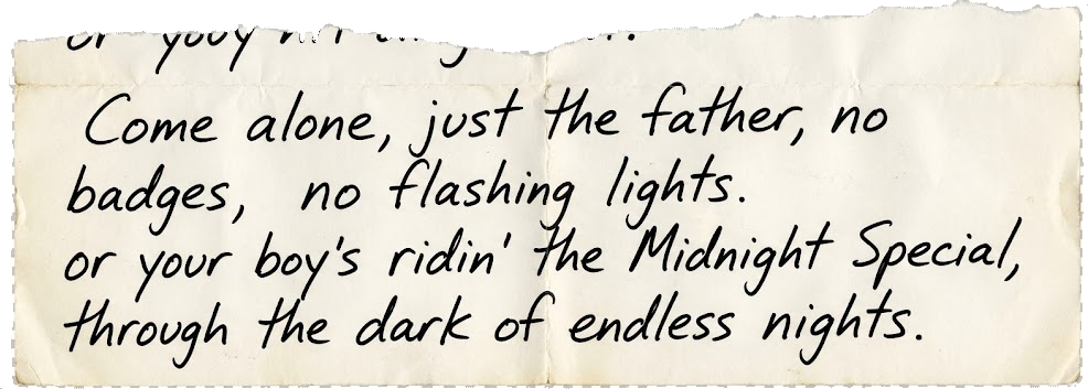 A torn ransom note, handwritten: come alone, just the father, no badges, no flashing lights &mdash; or your boy&rsquo;s ridin&rsquo; the Midnight Special, through the dark of endless nights.